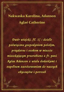 Dwór wiejski. [T. 1] : dzieło poświęcone gospodyniom polskim, przydatne i osobom w miescie mieszkają