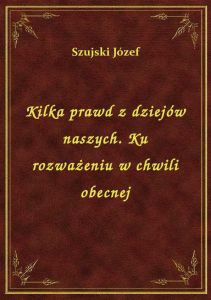 Kilka prawd z dziejów naszych. Ku rozważeniu w chwili obecnej