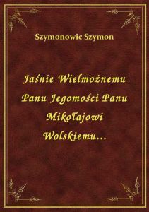Jaśnie Wielmożnemu Panu Jegomości Panu Mikołajowi Wolskiemu...