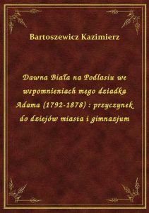 Dawna Biała na Podlasiu we wspomnieniach mego dziadka Adama (1792-1878) : przyczynek do dziejów mias