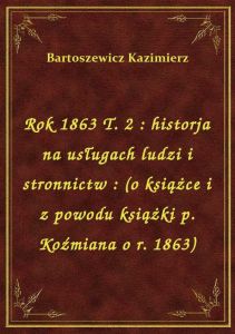 Rok 1863 T. 2 : historja na usługach ludzi i stronnictw : (o książce i z powodu książki p. Koźmiana