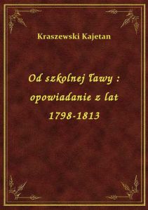 Od szkolnej ławy : opowiadanie z lat 1798-1813