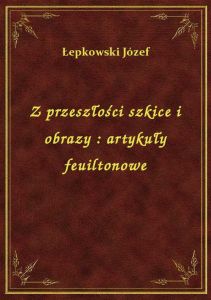 Z przeszłości szkice i obrazy : artykuły feuiltonowe