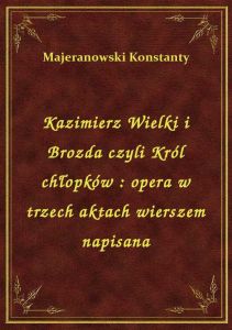 Kazimierz Wielki i Brozda czyli Król chłopków : opera w trzech aktach wierszem napisana