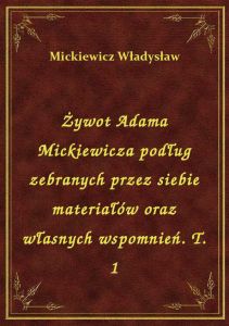 Żywot Adama Mickiewicza podług zebranych przez siebie materiałów oraz własnych wspomnień. T. 1