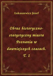 Obraz historyczno-statystyczny miasta Poznania w dawniejszych czasach. T. 1