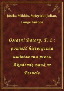 Ostatni Batory. T. 1 : powieść historyczna uwieńczona przez Akademię nauk w Peszcie