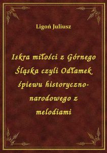 Iskra miłości z Górnego Śląska czyli Odłamek śpiewu historyczno-narodowego z melodiami