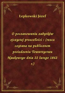 O poszanowaniu zabytków ojczystej przeszłości : (rzecz czytana na publicznem posiedzeniu Towarzystwa