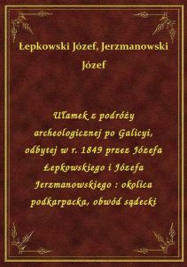 Ułamek z podróży archeologicznej po Galicyi, odbytej w r. 1849 przez Józefa Łepkowskiego i Józefa Je