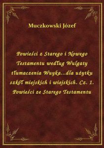 Powieści z Starego i Nowego Testamentu według Wulgaty tłumaczenia Wuyka...dla użytku szkół miejskich