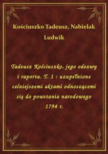 Tadeusz Kościuszko, jego odezwy i raporta. T. 1 : uzupełnione celniejszemi aktami odnoszącemi się do