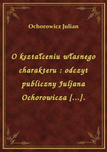 O kształceniu własnego charakteru : odczyt publiczny Juljana Ochorowicza [...].