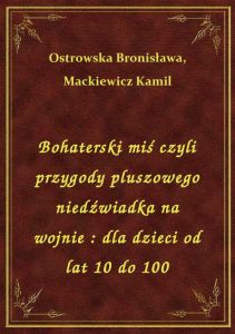 Bohaterski miś czyli przygody pluszowego niedźwiadka na wojnie : dla dzieci od lat 10 do 100