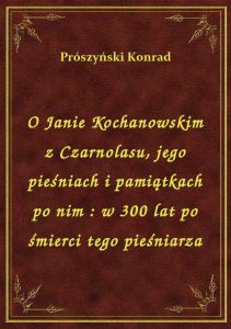 O Janie Kochanowskim z Czarnolasu, jego pieśniach i pamiątkach po nim : w 300 lat po śmierci tego pi