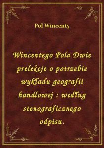Wincentego Pola Dwie prelekcje o potrzebie wykładu geografii handlowej : według stenograficznego odp