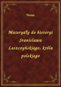 Materyały do historyi Stanislawa Leszczyńskiego, króla polskiego