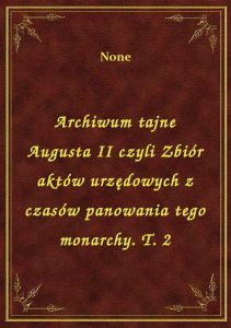 Archiwum tajne Augusta II czyli Zbiór aktów urzędowych z czasów panowania tego monarchy. T. 2