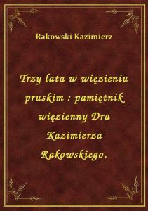 Trzy lata w więzieniu pruskim : pamiętnik więzienny Dra Kazimierza Rakowskiego.