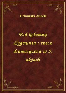Pod kolumną Zygmunta : rzecz dramatyczna w 5. aktach