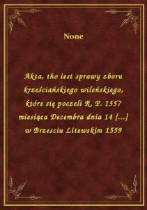 Akta, tho iest sprawy zboru krześciańskiego wileńskiego, które się poczeli R. P. 1557 miesiąca Decem
