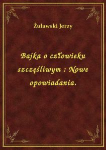 Bajka o człowieku szczęśliwym : Nowe opowiadania.