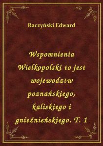 Wspomnienia Wielkopolski to jest wojewodztw poznańskiego, kaliskiego i gnieźnieńskiego. T. 1