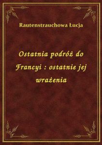 Ostatnia podróż do Francyi : ostatnie jej wrażenia