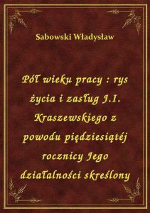 Pół wieku pracy : rys życia i zasług J.I. Kraszewskiego z powodu piędziesiątéj rocznicy Jego działal