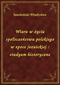 Wiara w życiu społeczeństwa polskiego w epoce jezuickiej : studyum historyczne