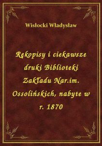 Rękopisy i ciekawsze druki Biblioteki Zakładu Nar.im. Ossolińskich, nabyte w r. 1870