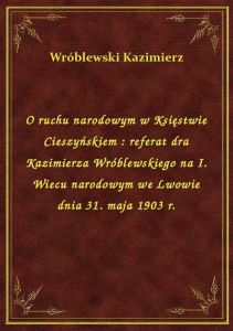 O ruchu narodowym w Księstwie Cieszyńskiem : referat dra Kazimierza Wróblewskiego na I. Wiecu narodo