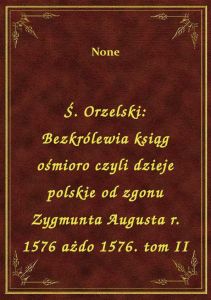 Ś. Orzelski: Bezkrólewia ksiąg ośmioro czyli dzieje polskie od zgonu Zygmunta Augusta r. 1576 ażdo 1