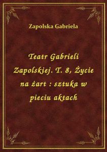 Teatr Gabrieli Zapolskiej. T. 8, Życie na żart : sztuka w pieciu aktach