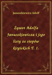 Żywot Adolfa Januszkiewicza i jego listy ze stepów kirgiskich T. 1.