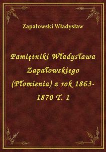 Pamiętniki Władysława Zapałowskiego (Płomienia) z rok 1863-1870 T. 1