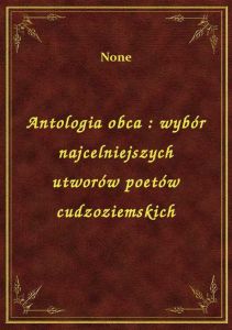Antologia obca : wybór najcelniejszych utworów poetów cudzoziemskich