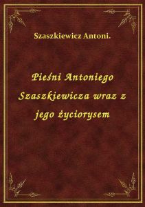 Pieśni Antoniego Szaszkiewicza wraz z jego życiorysem