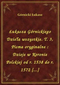 Łukasza Górnickiego Dzieła wszystkie. T. 3, Pisma oryginalne : Dzieje w Koronie Polskiej od r. 1538