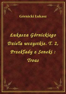 Łukasza Górnickiego Dzieła wszystkie. T. 2, Przekłady z Seneki : Troas