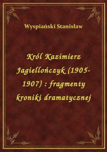 Król Kazimierz Jagiellończyk (1905-1907) : fragmenty kroniki dramatycznej